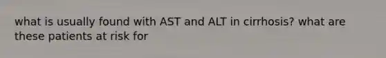 what is usually found with AST and ALT in cirrhosis? what are these patients at risk for