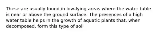 These are usually found in low-lying areas where the water table is near or above the ground surface. The presences of a high water table helps in the growth of aquatic plants that, when decomposed, form this type of soil