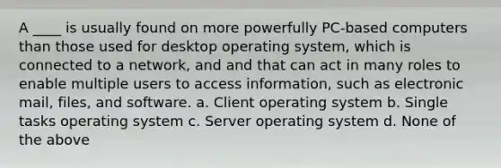 A ____ is usually found on more powerfully PC-based computers than those used for desktop operating system, which is connected to a network, and and that can act in many roles to enable multiple users to access information, such as electronic mail, files, and software. a. Client operating system b. Single tasks operating system c. Server operating system d. None of the above