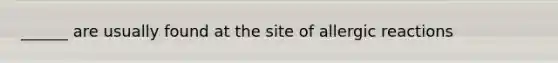 ______ are usually found at the site of allergic reactions