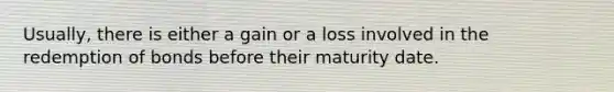 Usually, there is either a gain or a loss involved in the redemption of bonds before their maturity date.