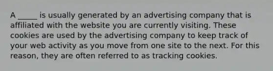 A _____ is usually generated by an advertising company that is affiliated with the website you are currently visiting. These cookies are used by the advertising company to keep track of your web activity as you move from one site to the next. For this reason, they are often referred to as tracking cookies.