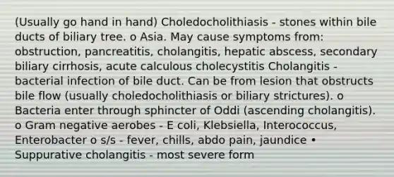 (Usually go hand in hand) Choledocholithiasis - stones within bile ducts of biliary tree. o Asia. May cause symptoms from: obstruction, pancreatitis, cholangitis, hepatic abscess, secondary biliary cirrhosis, acute calculous cholecystitis Cholangitis - bacterial infection of bile duct. Can be from lesion that obstructs bile flow (usually choledocholithiasis or biliary strictures). o Bacteria enter through sphincter of Oddi (ascending cholangitis). o Gram negative aerobes - E coli, Klebsiella, Interococcus, Enterobacter o s/s - fever, chills, abdo pain, jaundice • Suppurative cholangitis - most severe form