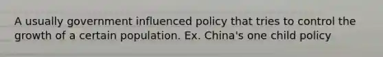 A usually government influenced policy that tries to control the growth of a certain population. Ex. China's one child policy