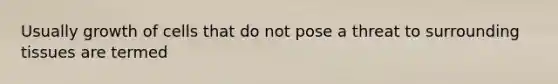 Usually growth of cells that do not pose a threat to surrounding tissues are termed