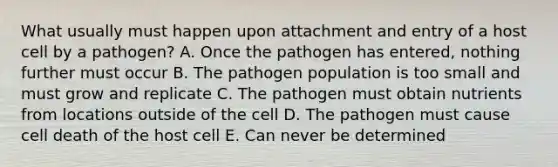 What usually must happen upon attachment and entry of a host cell by a pathogen? A. Once the pathogen has entered, nothing further must occur B. The pathogen population is too small and must grow and replicate C. The pathogen must obtain nutrients from locations outside of the cell D. The pathogen must cause cell death of the host cell E. Can never be determined