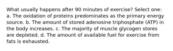 What usually happens after 90 minutes of exercise? Select one: a. The oxidation of proteins predominates as the primary energy source. b. The amount of stored adenosine triphosphate (ATP) in the body increases. c. The majority of muscle glycogen stores are depleted. d. The amount of available fuel for exercise from fats is exhausted.