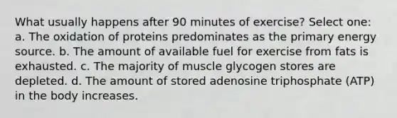 What usually happens after 90 minutes of exercise? Select one: a. The oxidation of proteins predominates as the primary energy source. b. The amount of available fuel for exercise from fats is exhausted. c. The majority of muscle glycogen stores are depleted. d. The amount of stored adenosine triphosphate (ATP) in the body increases.