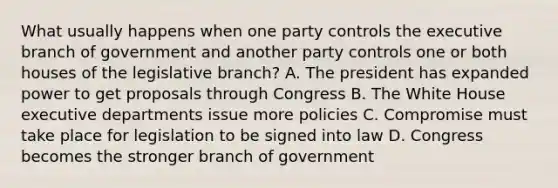 What usually happens when one party controls the executive branch of government and another party controls one or both houses of the legislative branch? A. The president has expanded power to get proposals through Congress B. The White House executive departments issue more policies C. Compromise must take place for legislation to be signed into law D. Congress becomes the stronger branch of government