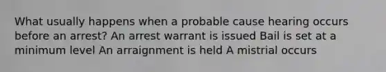 What usually happens when a probable cause hearing occurs before an arrest? An arrest warrant is issued Bail is set at a minimum level An arraignment is held A mistrial occurs