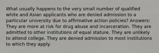 What usually happens to the very small number of qualified white and Asian applicants who are denied admission to a particular university due to affirmative action policies? Answers: They are more at risk for drug abuse and incarceration. They are admitted to other institutions of equal stature. They are unlikely to attend college. They are denied admission to most institutions to which they apply.