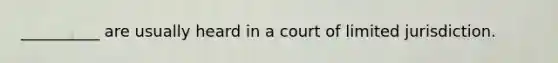 __________ are usually heard in a court of limited jurisdiction.