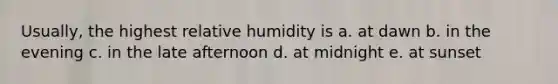 Usually, the highest relative humidity is a. at dawn b. in the evening c. in the late afternoon d. at midnight e. at sunset