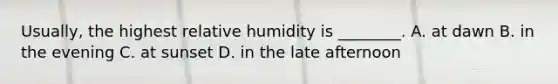 Usually, the highest relative humidity is ________. A. at dawn B. in the evening C. at sunset D. in the late afternoon