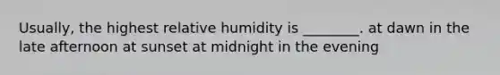 Usually, the highest relative humidity is ________. at dawn in the late afternoon at sunset at midnight in the evening