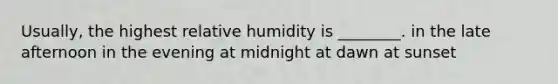 Usually, the highest relative humidity is ________. in the late afternoon in the evening at midnight at dawn at sunset