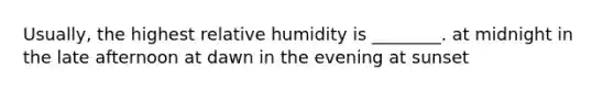 Usually, the highest relative humidity is ________. at midnight in the late afternoon at dawn in the evening at sunset