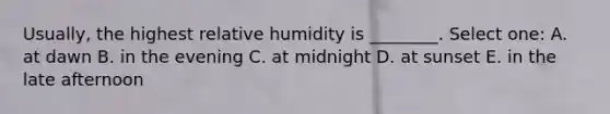 Usually, the highest relative humidity is ________. Select one: A. at dawn B. in the evening C. at midnight D. at sunset E. in the late afternoon