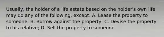 Usually, the holder of a life estate based on the holder's own life may do any of the following, except: A. Lease the property to someone; B. Borrow against the property; C. Devise the property to his relative; D. Sell the property to someone.