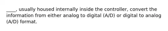 ____, usually housed internally inside the controller, convert the information from either analog to digital (A/D) or digital to analog (A/D) format.