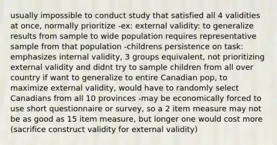 usually impossible to conduct study that satisfied all 4 validities at once, normally prioritize -ex: external validity: to generalize results from sample to wide population requires representative sample from that population -childrens persistence on task: emphasizes internal validity, 3 groups equivalent, not prioritizing external validity and didnt try to sample children from all over country if want to generalize to entire Canadian pop, to maximize external validity, would have to randomly select Canadians from all 10 provinces -may be economically forced to use short questionnaire or survey, so a 2 item measure may not be as good as 15 item measure, but longer one would cost more (sacrifice construct validity for external validity)