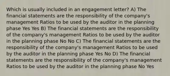 Which is usually included in an engagement letter? A) The financial statements are the responsibility of the company's management Ratios to be used by the auditor in the planning phase Yes Yes B) The financial statements are the responsibility of the company's management Ratios to be used by the auditor in the planning phase No No C) The financial statements are the responsibility of the company's management Ratios to be used by the auditor in the planning phase Yes No D) The financial statements are the responsibility of the company's management Ratios to be used by the auditor in the planning phase No Yes