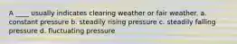 A ____ usually indicates clearing weather or fair weather. a. constant pressure b. steadily rising pressure c. steadily falling pressure d. fluctuating pressure