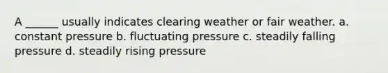 A ______ usually indicates clearing weather or fair weather. a. constant pressure b. fluctuating pressure c. steadily falling pressure d. steadily rising pressure