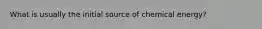 What is usually the initial source of chemical energy?