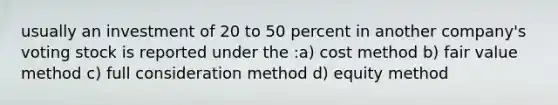 usually an investment of 20 to 50 percent in another company's voting stock is reported under the :a) cost method b) fair value method c) full consideration method d) equity method