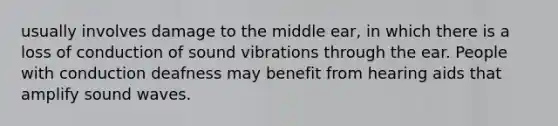 usually involves damage to the middle ear, in which there is a loss of conduction of sound vibrations through the ear. People with conduction deafness may benefit from hearing aids that amplify sound waves.