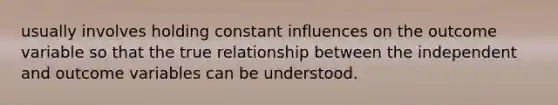 usually involves holding constant influences on the outcome variable so that the true relationship between the independent and outcome variables can be understood.