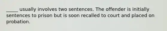 _____ usually involves two sentences. The offender is initially sentences to prison but is soon recalled to court and placed on probation.