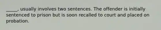 _____, usually involves two sentences. The offender is initially sentenced to prison but is soon recalled to court and placed on probation.