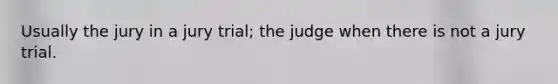 Usually the jury in a jury trial; the judge when there is not a jury trial.