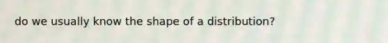 do we usually know the shape of a distribution?