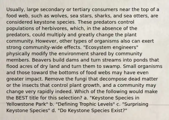 Usually, large secondary or tertiary consumers near the top of a food web, such as wolves, sea stars, sharks, and sea otters, are considered keystone species. These predators control populations of herbivores, which, in the absence of the predators, could multiply and greatly change the plant community. However, other types of organisms also can exert strong community-wide effects. "Ecosystem engineers" physically modify the environment shared by community members. Beavers build dams and turn streams into ponds that flood acres of dry land and turn them to swamp. Small organisms and those toward the bottoms of food webs may have even greater impact. Remove the fungi that decompose dead matter or the insects that control plant growth, and a community may change very rapidly indeed. Which of the following would make the BEST title for this selection? a. "Keystone Species in Yellowstone Park" b. "Defining Trophic Levels" c. "Surprising Keystone Species" d. "Do Keystone Species Exist?"