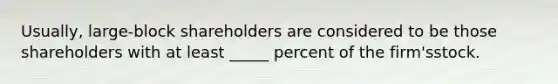 Usually, large-block shareholders are considered to be those shareholders with at least _____ percent of the firm'sstock.