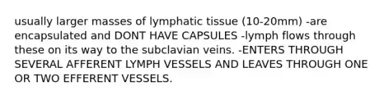 usually larger masses of lymphatic tissue (10-20mm) -are encapsulated and DONT HAVE CAPSULES -lymph flows through these on its way to the subclavian veins. -ENTERS THROUGH SEVERAL AFFERENT LYMPH VESSELS AND LEAVES THROUGH ONE OR TWO EFFERENT VESSELS.