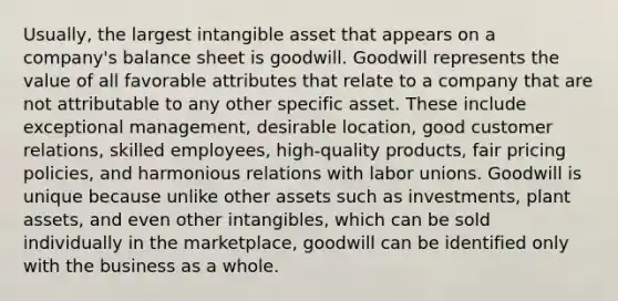 Usually, the largest intangible asset that appears on a company's balance sheet is goodwill. Goodwill represents the value of all favorable attributes that relate to a company that are not attributable to any other specific asset. These include exceptional management, desirable location, good customer relations, skilled employees, high‐quality products, fair pricing policies, and harmonious relations with labor unions. Goodwill is unique because unlike other assets such as investments, plant assets, and even other intangibles, which can be sold individually in the marketplace, goodwill can be identified only with the business as a whole.