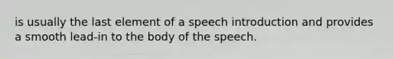 is usually the last element of a speech introduction and provides a smooth lead-in to the body of the speech.