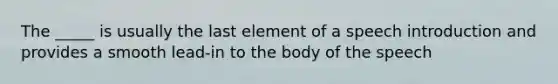 The _____ is usually the last element of a speech introduction and provides a smooth lead-in to the body of the speech