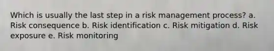 Which is usually the last step in a risk management process? a. Risk consequence b. Risk identification c. Risk mitigation d. Risk exposure e. Risk monitoring