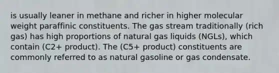 is usually leaner in methane and richer in higher molecular weight paraffinic constituents. The gas stream traditionally (rich gas) has high proportions of natural gas liquids (NGLs), which contain (C2+ product). The (C5+ product) constituents are commonly referred to as natural gasoline or gas condensate.