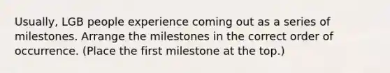 Usually, LGB people experience coming out as a series of milestones. Arrange the milestones in the correct order of occurrence. (Place the first milestone at the top.)