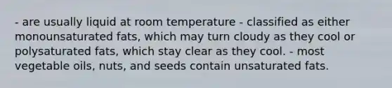 - are usually liquid at room temperature - classified as either monounsaturated fats, which may turn cloudy as they cool or polysaturated fats, which stay clear as they cool. - most vegetable oils, nuts, and seeds contain unsaturated fats.