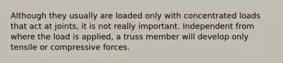 Although they usually are loaded only with concentrated loads that act at joints, it is not really important. Independent from where the load is applied, a truss member will develop only tensile or compressive forces.