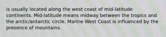 is usually located along the west coast of mid-latitude continents. Mid-latitude means midway between the tropics and the arctic/antarctic circle. Marine West Coast is influenced by the presence of mountains.