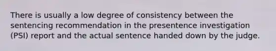 There is usually a low degree of consistency between the sentencing recommendation in the presentence investigation (PSI) report and the actual sentence handed down by the judge.