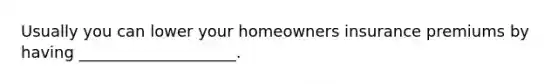 Usually you can lower your homeowners insurance premiums by having ____________________.